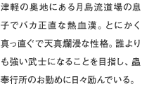 津軽の奥地にある月島流道場の息子でバカ正直な熱血漢。とにかく真っ直ぐで天真爛漫な性格。誰よりも強い武士になることを目指し、蟲奉行所のお勤めに日々励んでいる。