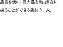 蟲笛を使い、巨大蟲を自由自在に操ることができる蟲狩の一人。