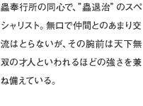蟲奉行所の同心で、”蟲退治”のスペシャリスト。無口で仲間とのあまり交流はとらないが、その腕前は天下無双の才人といわれるほどの強さを兼ね備えている。