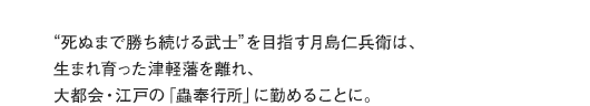 “死ぬまで勝ち続ける武士”を目指す月島仁兵衛は、生まれ育った津軽藩を離れ、大都会・江戸の「蟲奉行所」に勤めることに。