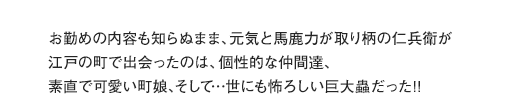 お勤めの内容も知らぬまま、元気と馬鹿力が取り柄の仁兵衛が江戸の町で出会ったのは、個性的な仲間達、素直で可愛い町娘、そして…世にも怖ろしい巨大蟲だった!!
